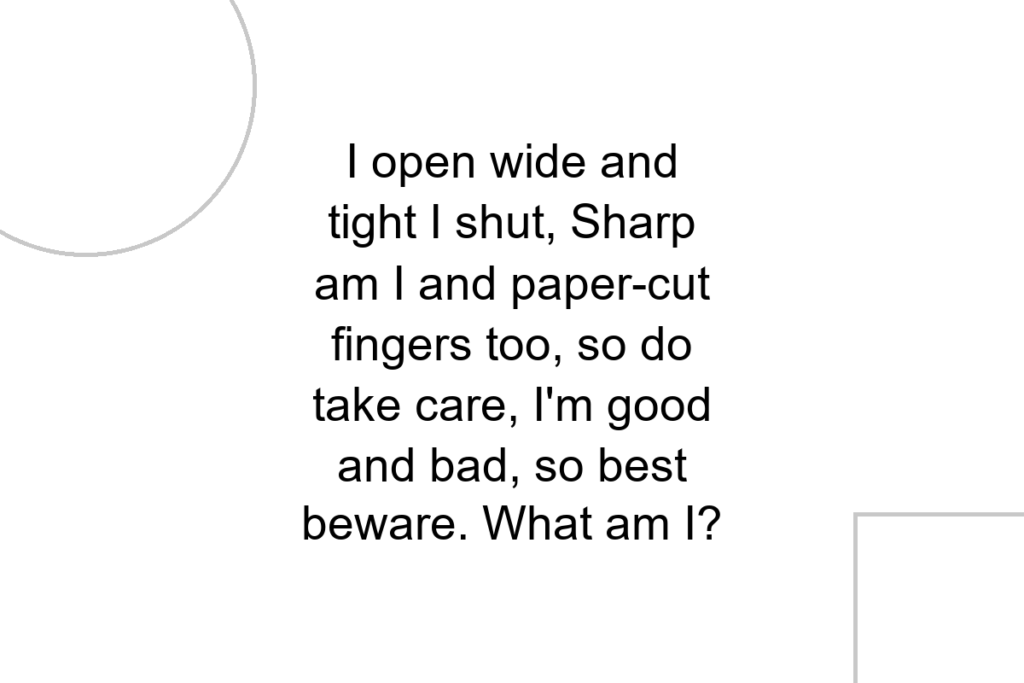 I open wide and tight I shut, Sharp am I and paper-cut fingers too, so do take care, I’m good and bad, so best beware. What am I?