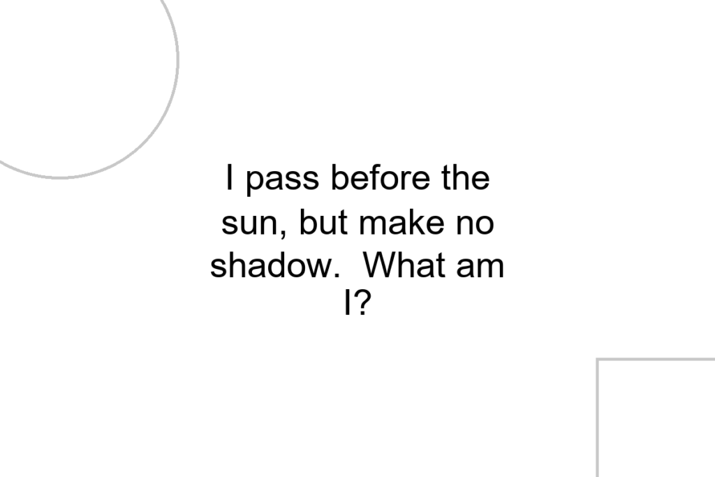 I pass before the sun, but make no shadow. What am I?