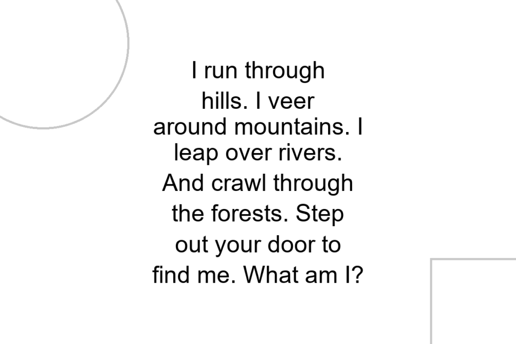 I run through hills. I veer around mountains. I leap over rivers. And crawl through the forests. Step out your door to find me. What am I?