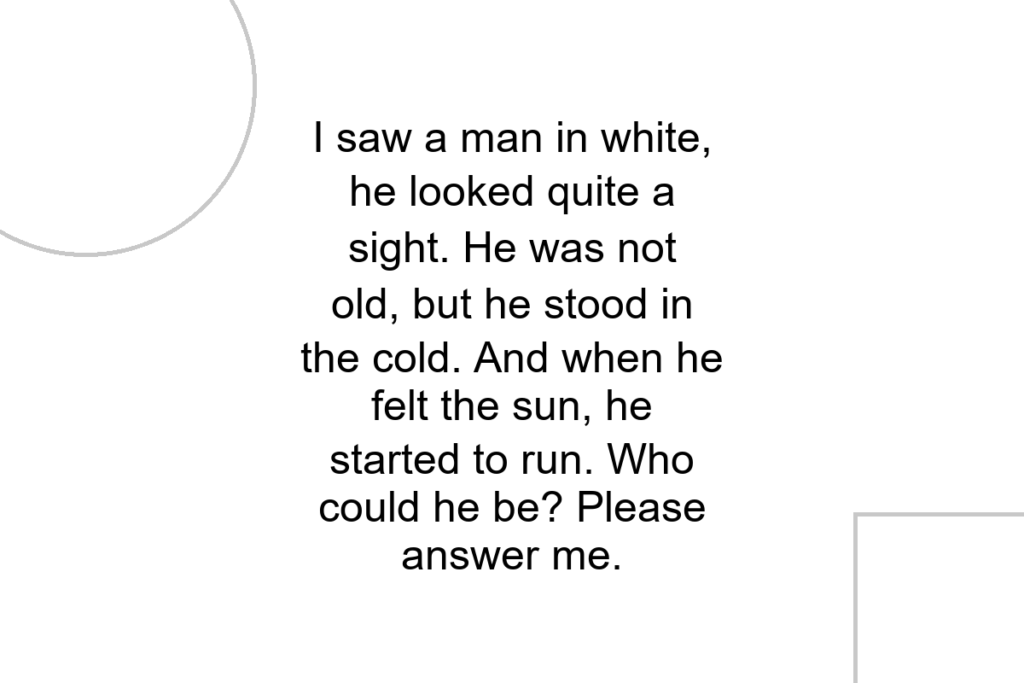 I saw a man in white, he looked quite a sight. He was not old, but he stood in the cold. And when he felt the sun, he started to run. Who could he be? Please answer me.