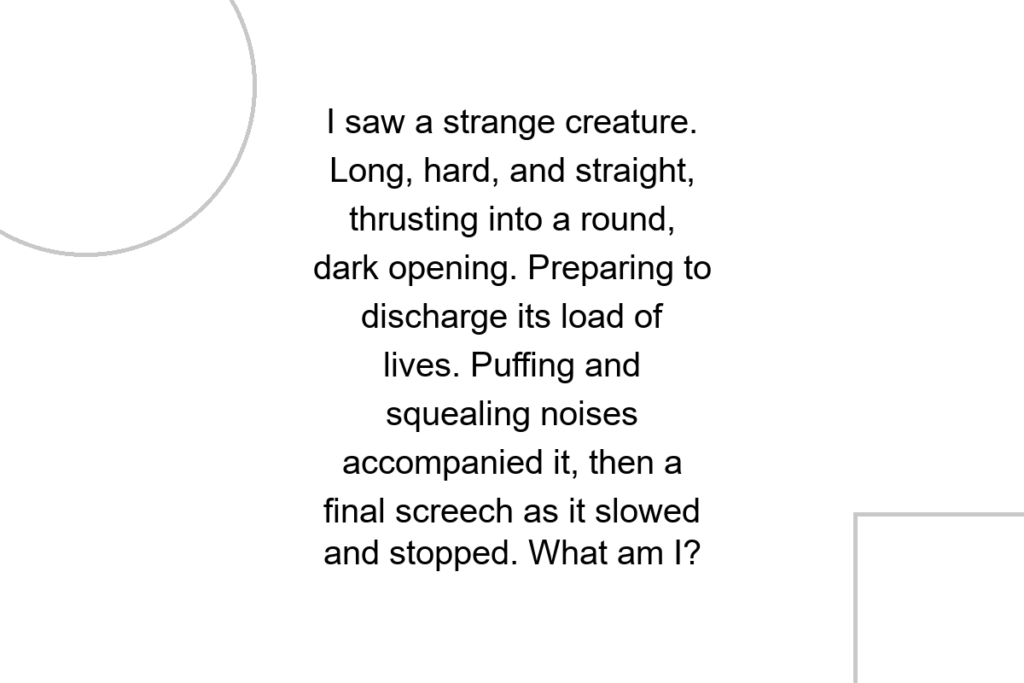 I saw a strange creature. Long, hard, and straight, thrusting into a round, dark opening. Preparing to discharge its load of lives. Puffing and squealing noises accompanied it, then a final screech as it slowed and stopped. What am I?