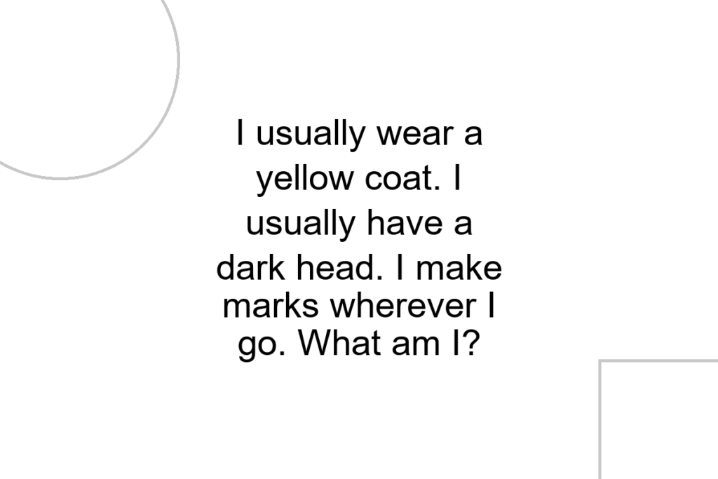 I usually wear a yellow coat. I usually have a dark head. I make marks wherever I go. What am I?