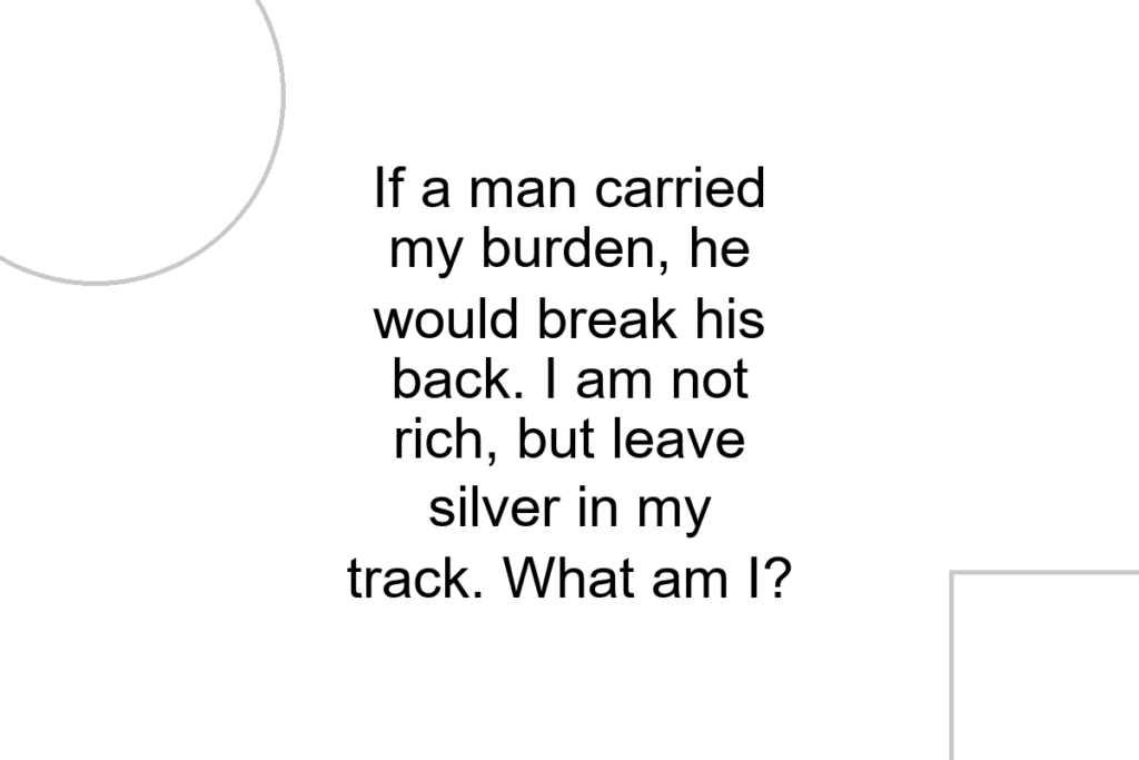 If a man carried my burden, he would break his back. I am not rich, but leave silver in my track. What am I?