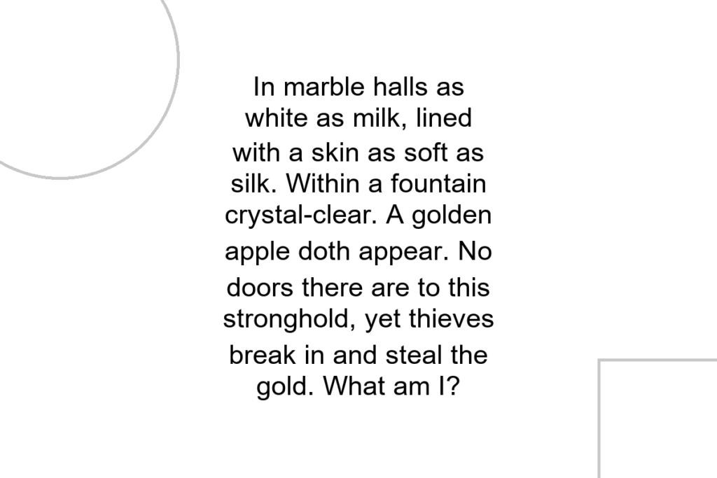 In marble halls as white as milk, lined with a skin as soft as silk. Within a fountain crystal-clear. A golden apple doth appear. No doors there are to this stronghold, yet thieves break in and steal the gold. What am I?