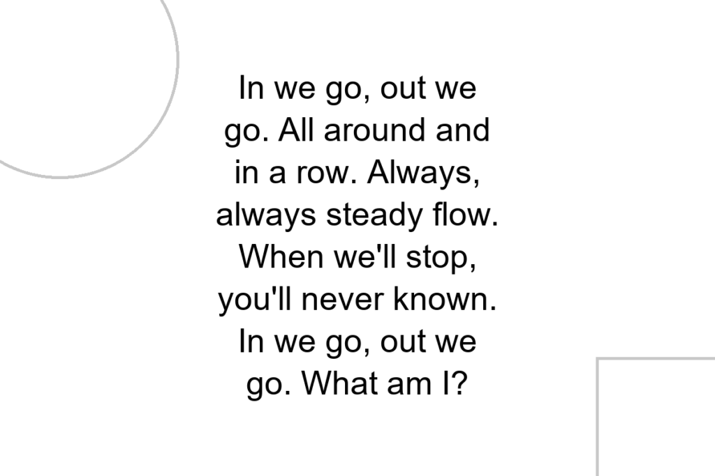 In we go, out we go. All around and in a row. Always, always steady flow. When we’ll stop, you’ll never known. In we go, out we go. What am I?