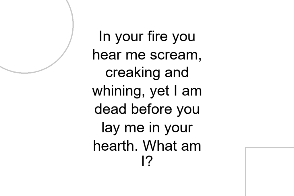 In your fire you hear me scream, creaking and whining, yet I am dead before you lay me in your hearth. What am I?