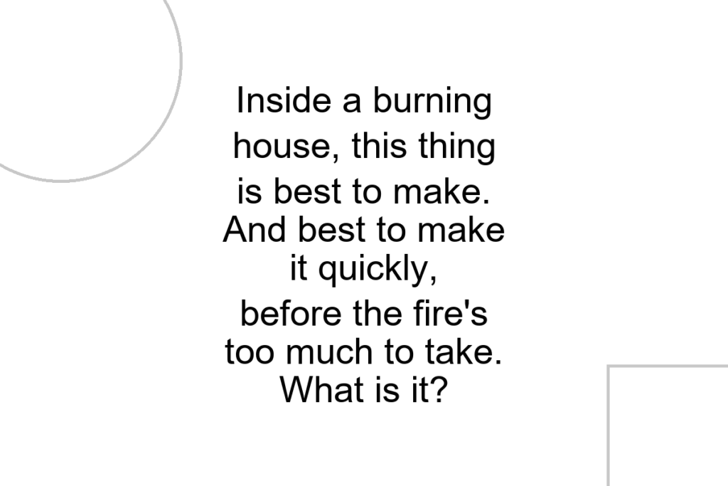 Inside a burning house, this thing is best to make. And best to make it quickly, before the fire’s too much to take. What is it?