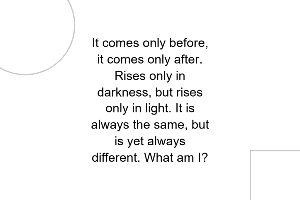 It comes only before, it comes only after. Rises only in darkness, but rises only in light. It is always the same, but is yet always different. What am I?