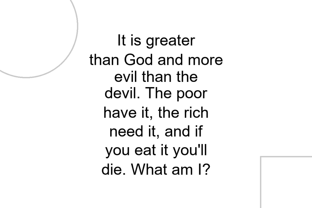 It is greater than God and more evil than the devil. The poor have it, the rich need it, and if you eat it you’ll die. What am I?