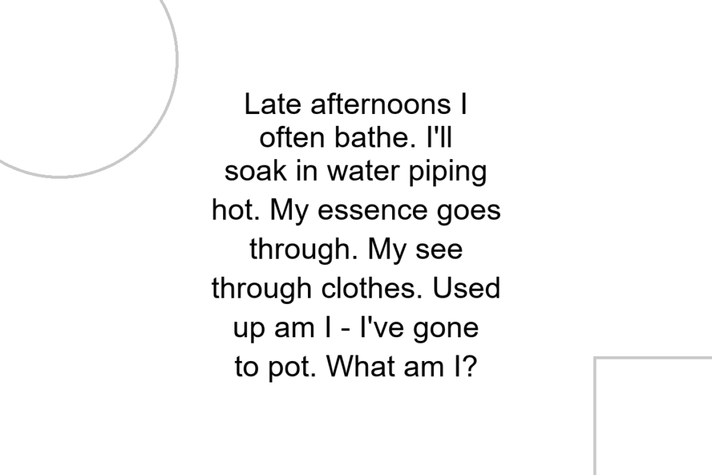 Late afternoons I often bathe. I’ll soak in water piping hot. My essence goes through. My see through clothes. Used up am I – I’ve gone to pot. What am I?