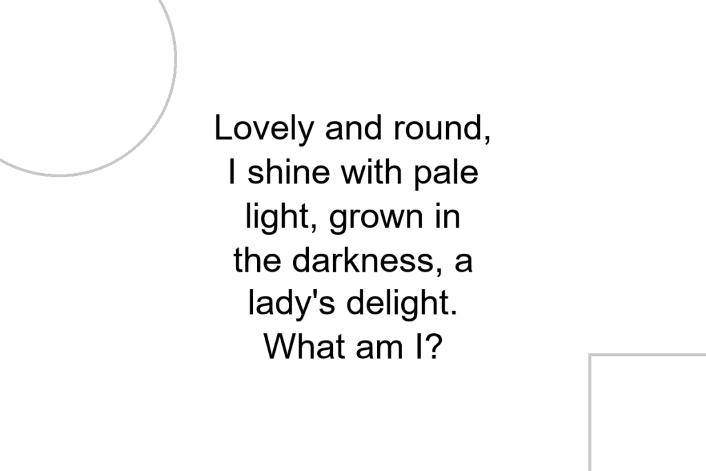 Lovely and round, I shine with pale light, grown in the darkness, a lady’s delight. What am I?