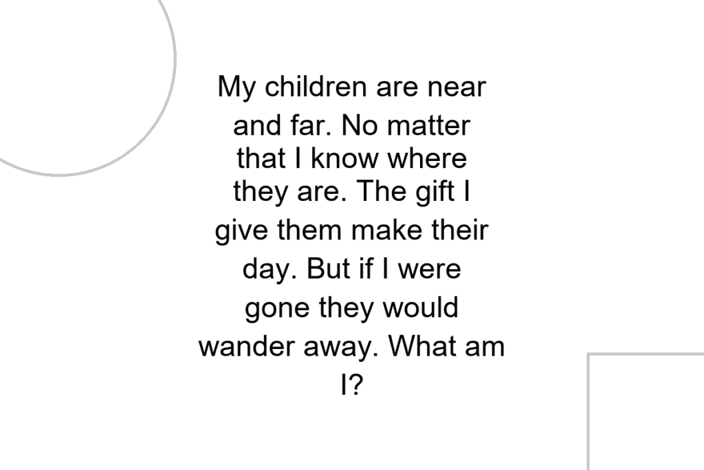 My children are near and far. No matter that I know where they are. The gift I give them make their day. But if I were gone they would wander away. What am I?