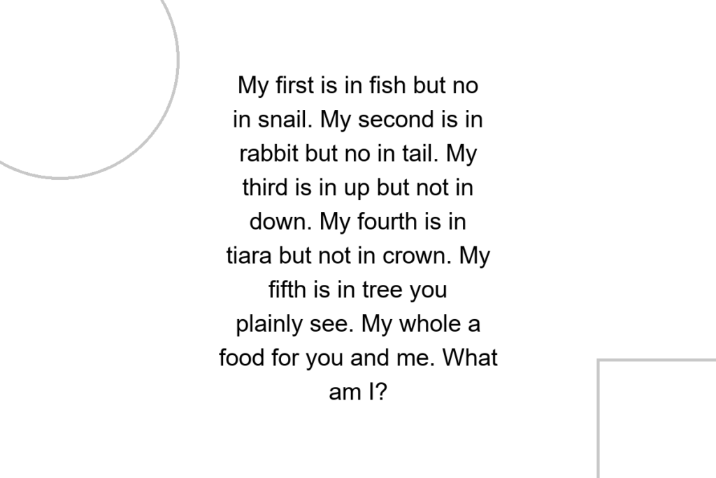 My first is in fish but no in snail. My second is in rabbit but no in tail. My third is in up but not in down. My fourth is in tiara but not in crown. My fifth is in tree you plainly see. My whole a food for you and me. What am I?