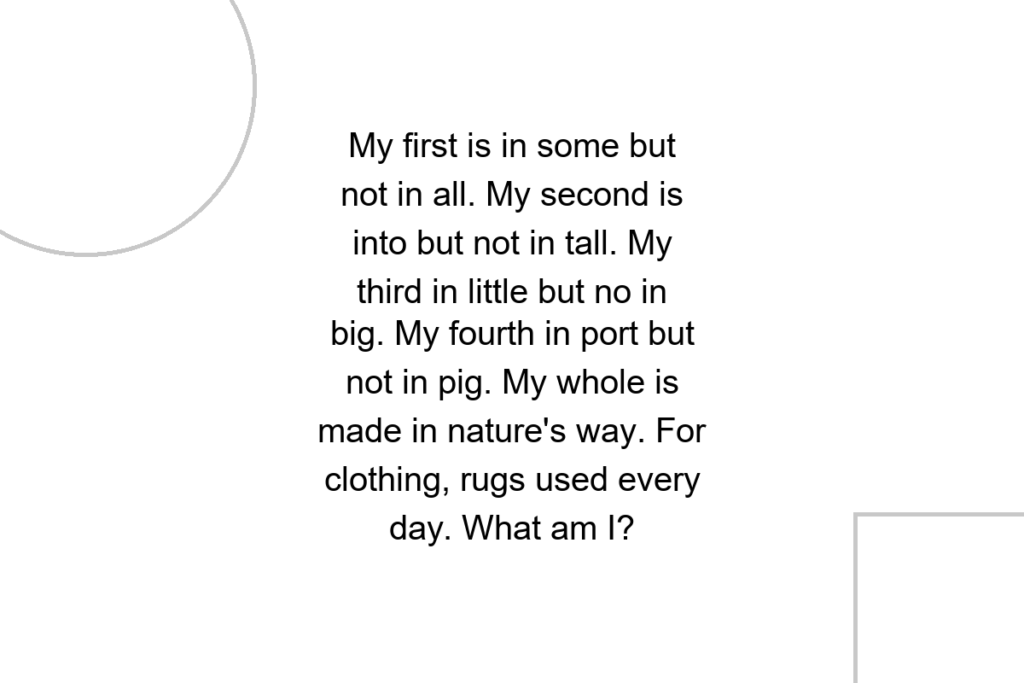My first is in some but not in all. My second is into but not in tall. My third in little but no in big. My fourth in port but not in pig. My whole is made in nature’s way. For clothing, rugs used every day. What am I?