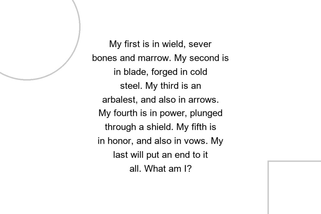 My first is in wield, sever bones and marrow. My second is in blade, forged in cold steel. My third is an arbalest, and also in arrows. My fourth is in power, plunged through a shield. My fifth is in honor, and also in vows. My last will put an end to it all. What am I?