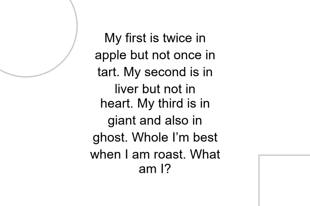 My first is twice in apple but not once in tart. My second is in liver but not in heart. My third is in giant and also in ghost. Whole I’m best when I am roast. What am I?
