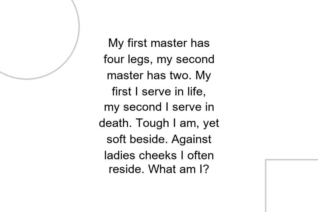 My first master has four legs, my second master has two. My first I serve in life, my second I serve in death. Tough I am, yet soft beside. Against ladies cheeks I often reside. What am I?