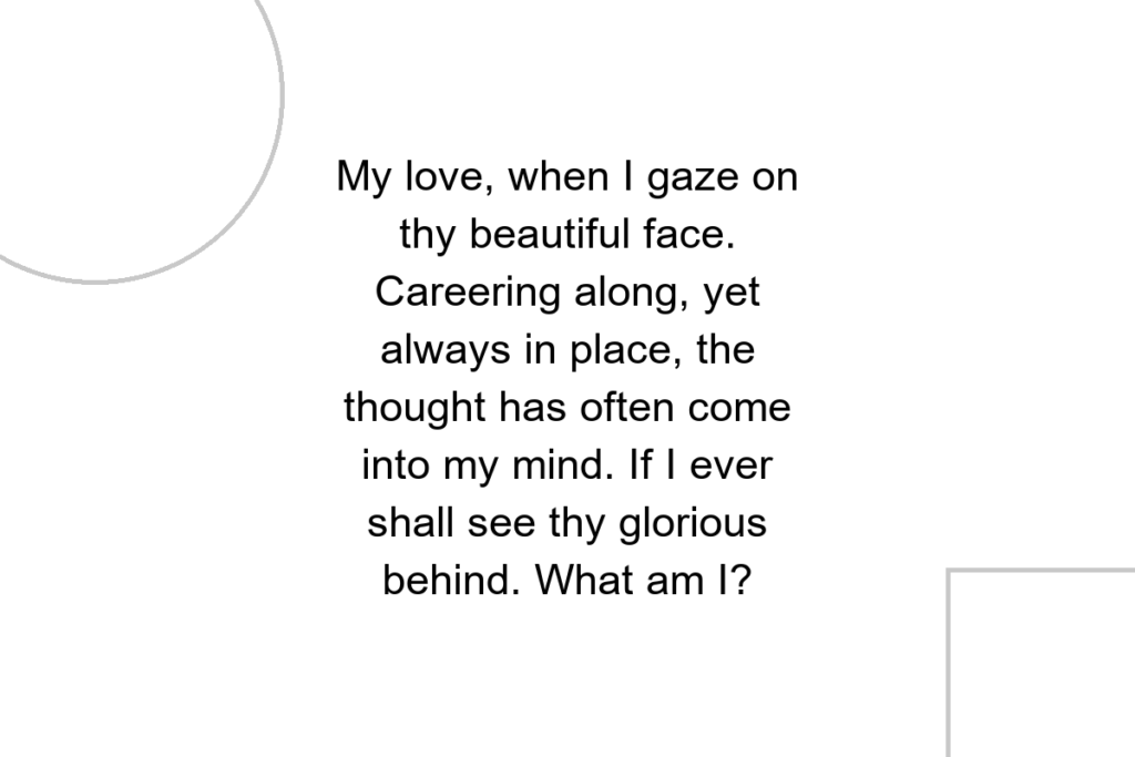 My love, when I gaze on thy beautiful face. Careering along, yet always in place, the thought has often come into my mind. If I ever shall see thy glorious behind. What am I?