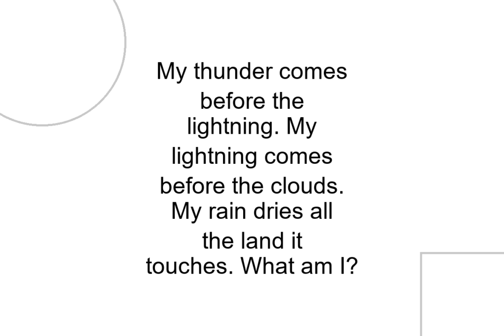 My thunder comes before the lightning. My lightning comes before the clouds. My rain dries all the land it touches. What am I?