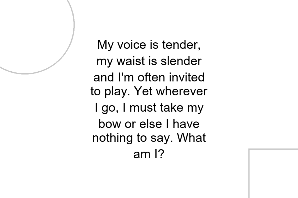 My voice is tender, my waist is slender and I’m often invited to play. Yet wherever I go, I must take my bow or else I have nothing to say. What am I?