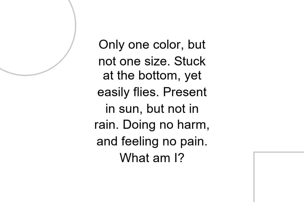 Only one color, but not one size. Stuck at the bottom, yet easily flies. Present in sun, but not in rain. Doing no harm, and feeling no pain. What am I?