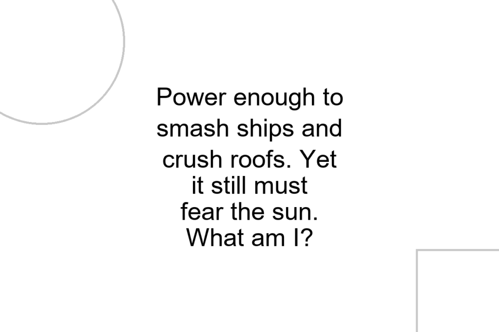 Power enough to smash ships and crush roofs. Yet it still must fear the sun. What am I?