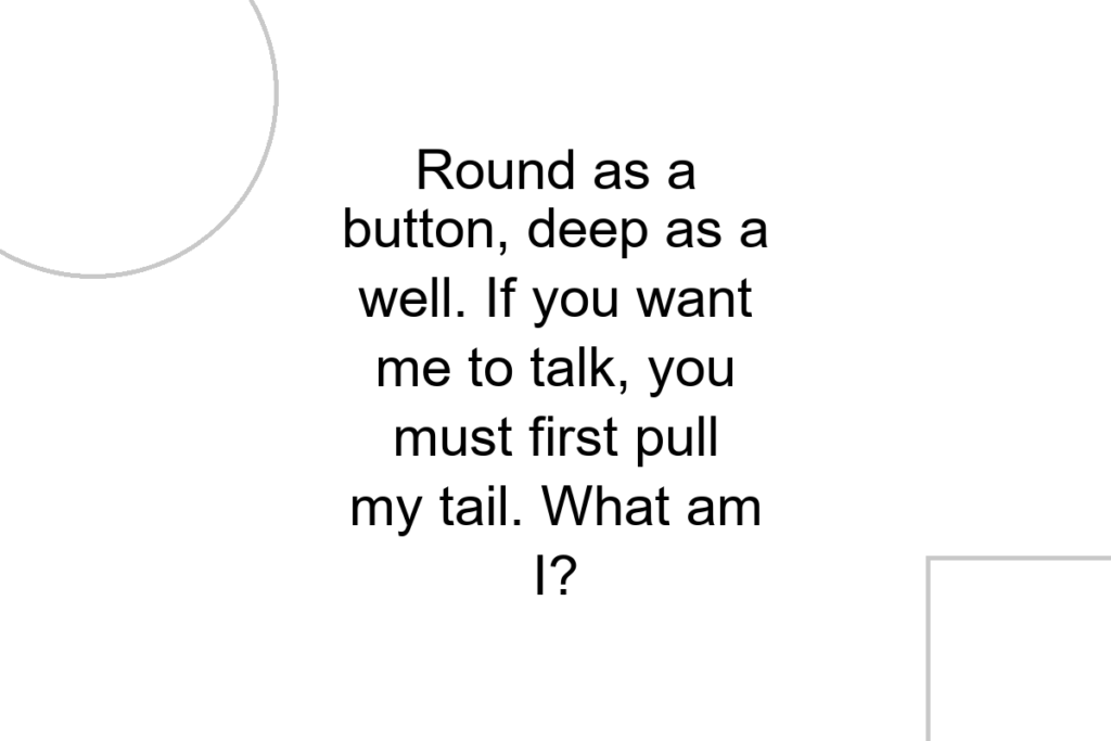 Round as a button, deep as a well. If you want me to talk, you must first pull my tail. What am I?