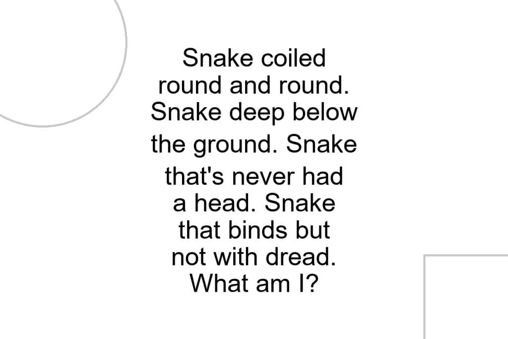 Snake coiled round and round. Snake deep below the ground. Snake that’s never had a head. Snake that binds but not with dread. What am I?