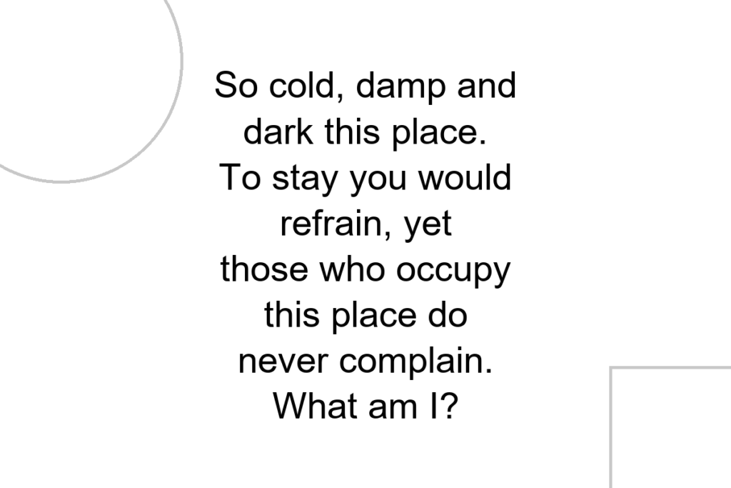 So cold, damp and dark this place. To stay you would refrain, yet those who occupy this place do never complain. What am I?