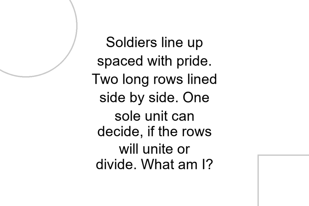 Soldiers line up spaced with pride. Two long rows lined side by side. One sole unit can decide, if the rows will unite or divide. What am I?