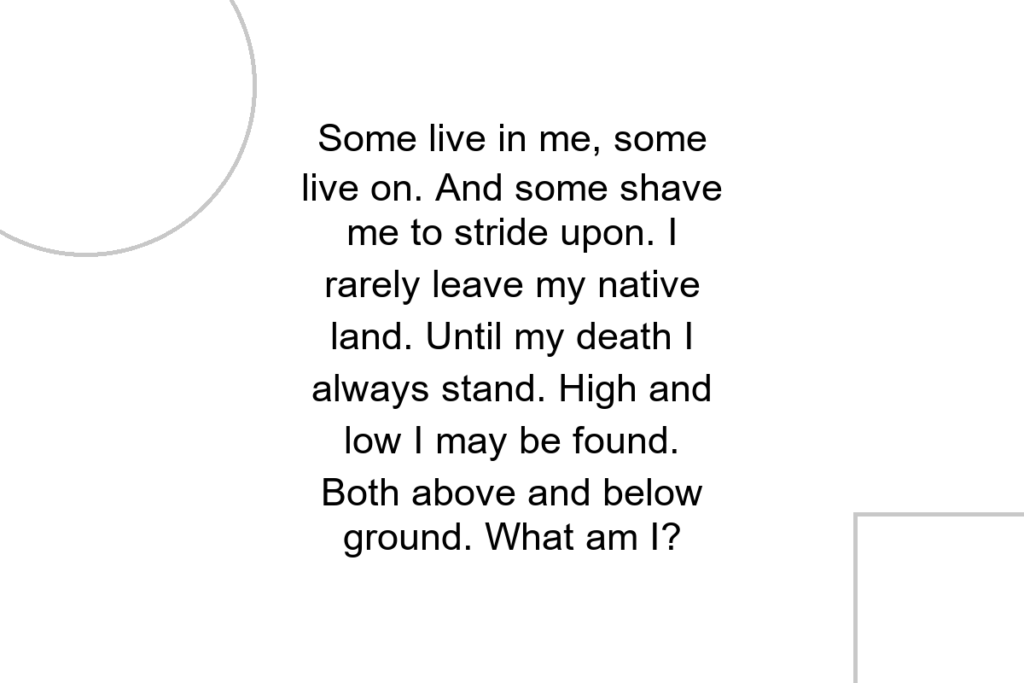 Some live in me, some live on. And some shave me to stride upon. I rarely leave my native land. Until my death I always stand. High and low I may be found. Both above and below ground. What am I?