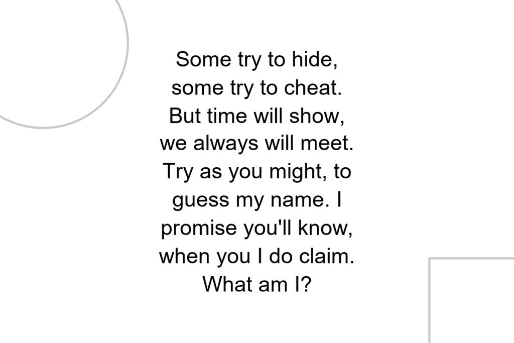 Some try to hide, some try to cheat. But time will show, we always will meet. Try as you might, to guess my name. I promise you’ll know, when you I do claim. What am I?