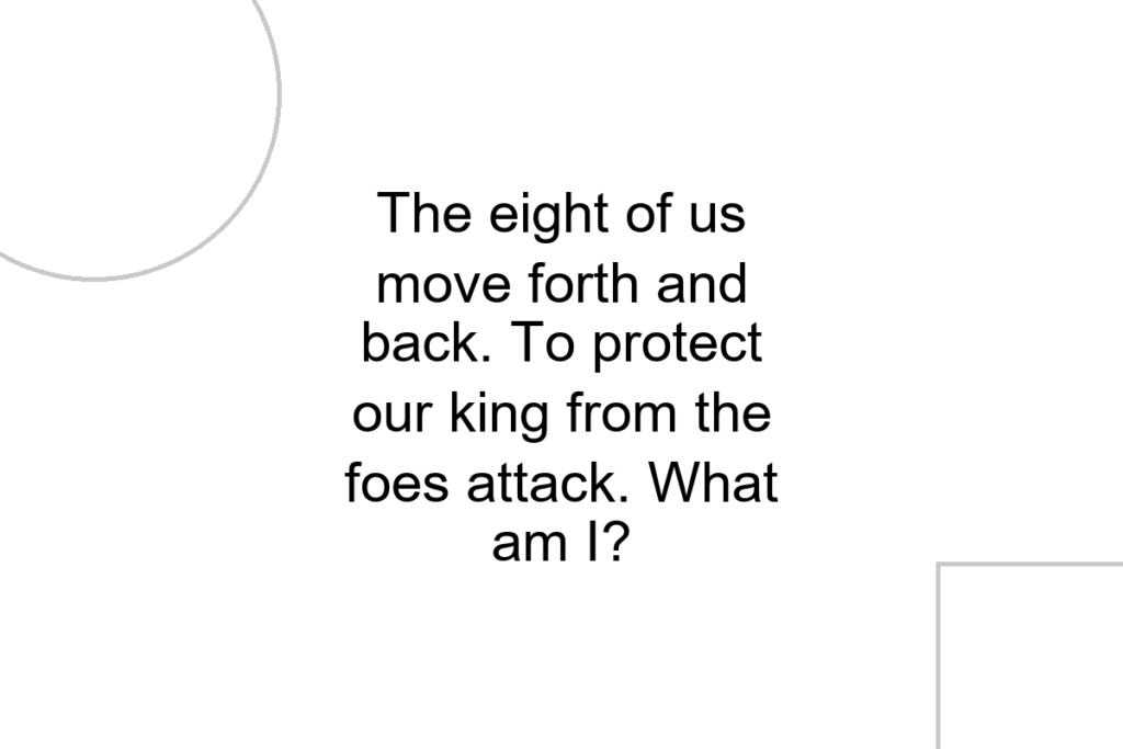 The eight of us move forth and back. To protect our king from the foes attack. What am I?