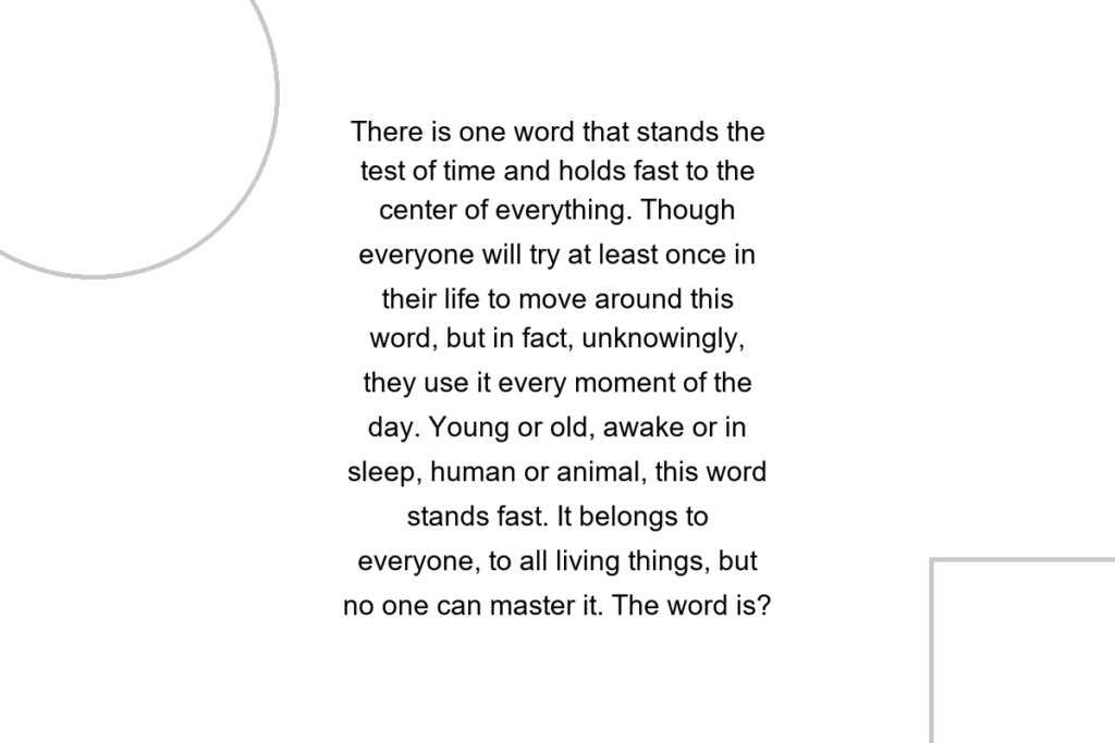 There is one word that stands the test of time and holds fast to the center of everything. Though everyone will try at least once in their life to move around this word, but in fact, unknowingly, they use it every moment of the day. Young or old, awake or in sleep, human or animal, this word stands fast. It belongs to everyone, to all living things, but no one can master it. The word is?