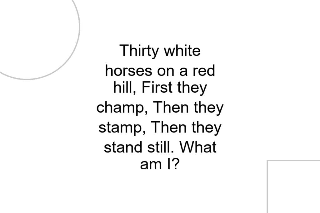 Thirty white horses on a red hill, First they champ, Then they stamp, Then they stand still. What am I?
