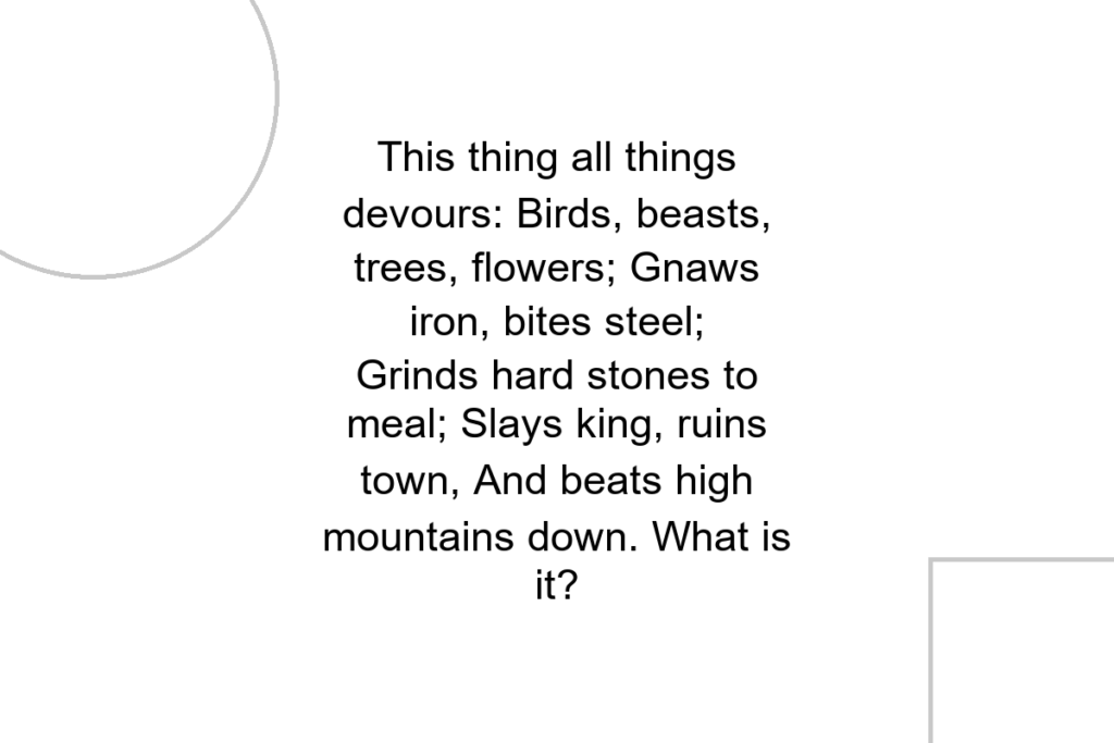 This thing all things devours: Birds, beasts, trees, flowers; Gnaws iron, bites steel; Grinds hard stones to meal; Slays king, ruins town, And beats high mountains down. What is it?