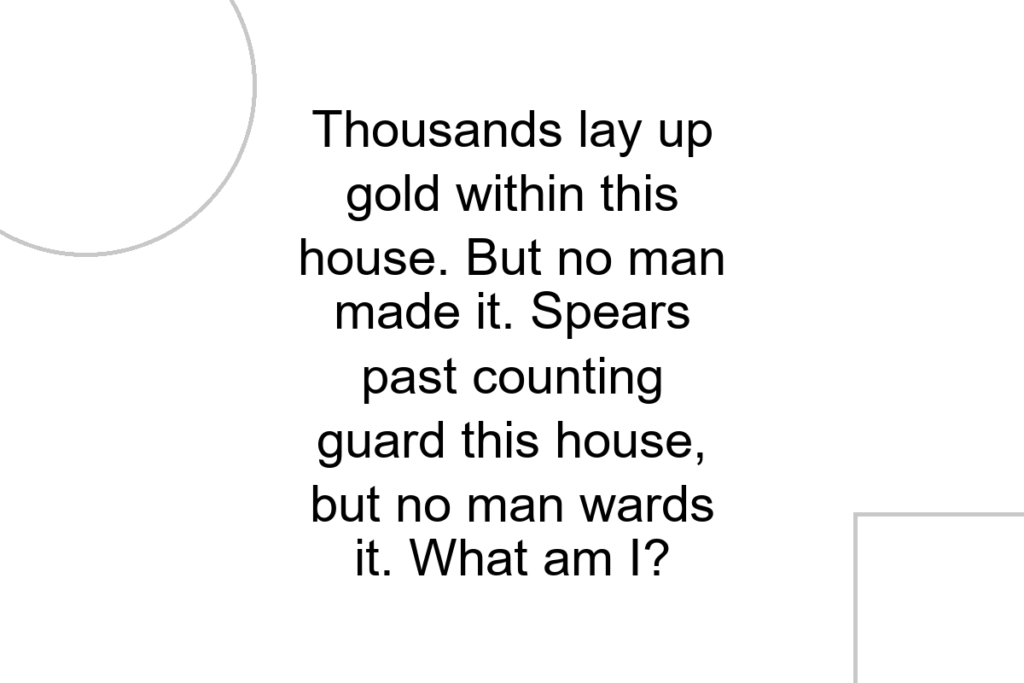 Thousands lay up gold within this house. But no man made it. Spears past counting guard this house, but no man wards it. What am I?