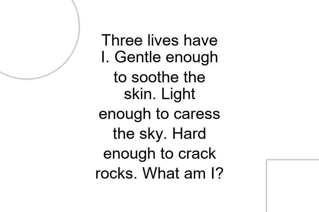 Three lives have I. Gentle enough to soothe the skin. Light enough to caress the sky. Hard enough to crack rocks. What am I?