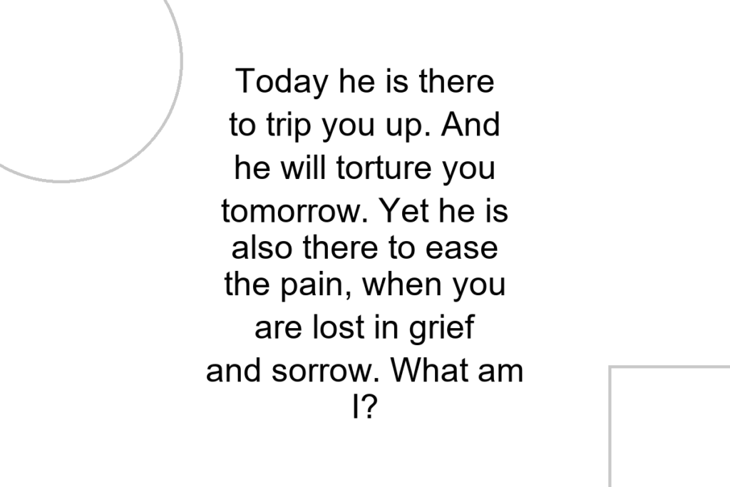 Today he is there to trip you up. And he will torture you tomorrow. Yet he is also there to ease the pain, when you are lost in grief and sorrow. What am I?
