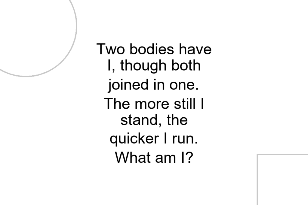 Two bodies have I, though both joined in one. The more still I stand, the quicker I run. What am I?