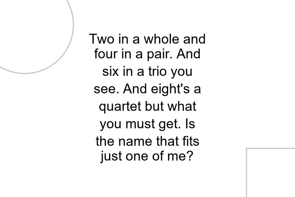Two in a whole and four in a pair. And six in a trio you see. And eight’s a quartet but what you must get. Is the name that fits just one of me?