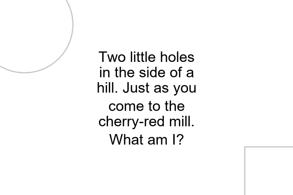 Two little holes in the side of a hill. Just as you come to the cherry-red mill. What am I?
