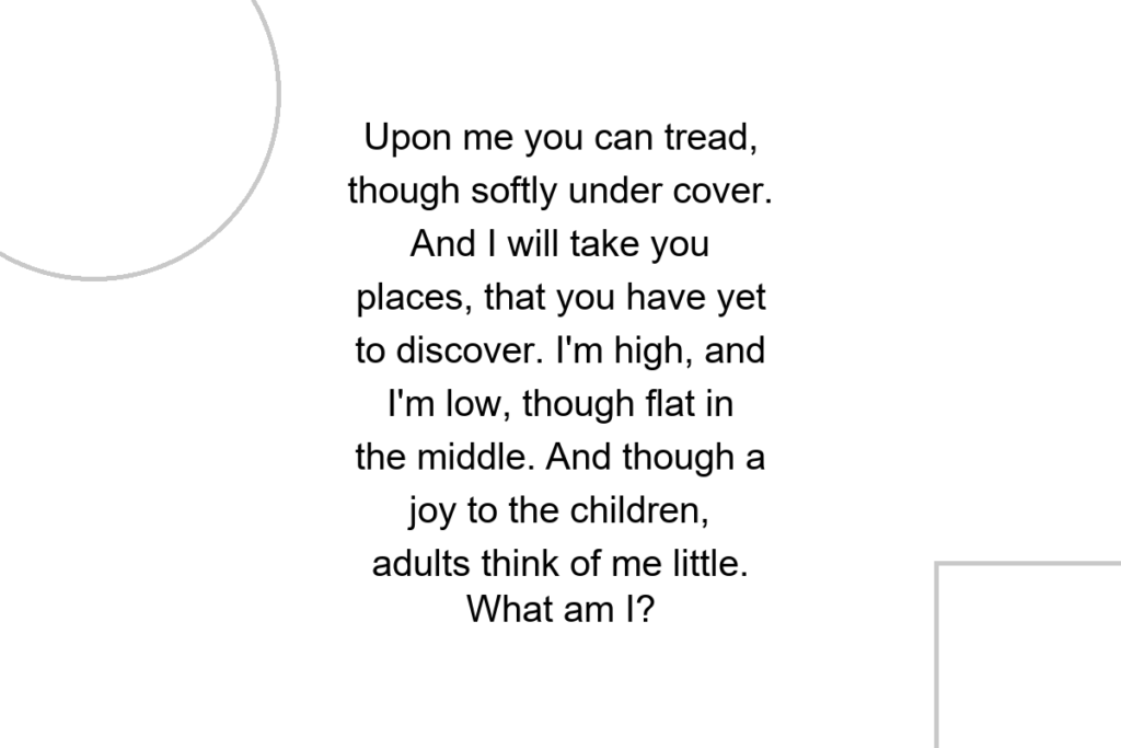 Upon me you can tread, though softly under cover. And I will take you places, that you have yet to discover. I’m high, and I’m low, though flat in the middle. And though a joy to the children, adults think of me little. What am I?