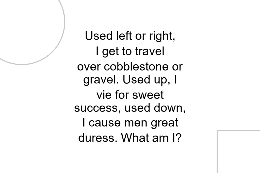 Used left or right, I get to travel over cobblestone or gravel. Used up, I vie for sweet success, used down, I cause men great duress. What am I?