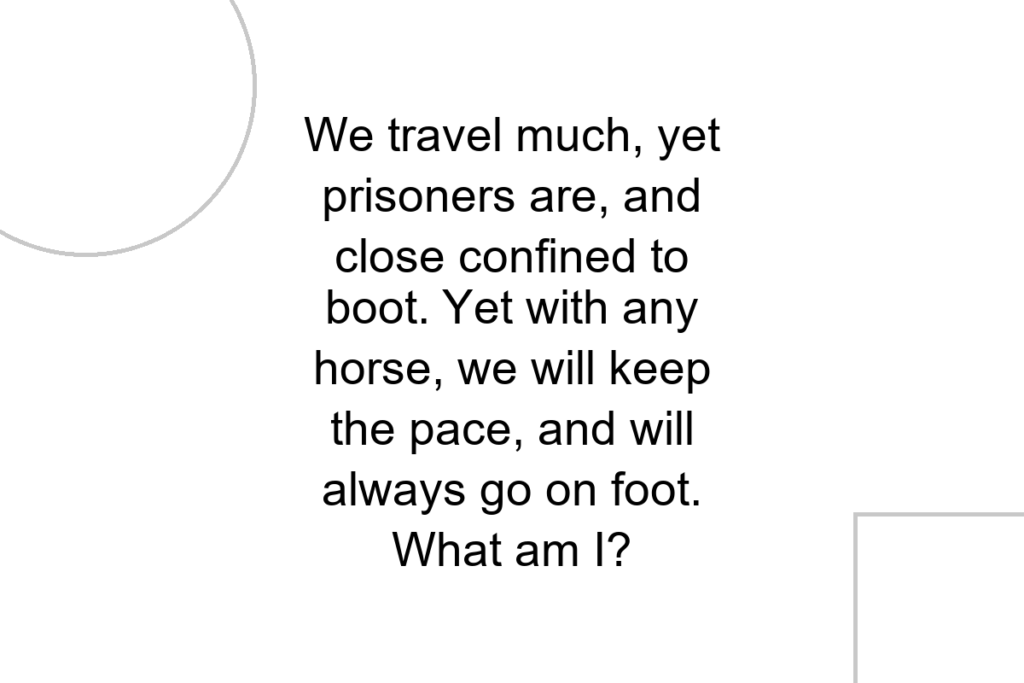 We travel much, yet prisoners are, and close confined to boot. Yet with any horse, we will keep the pace, and will always go on foot. What am I?