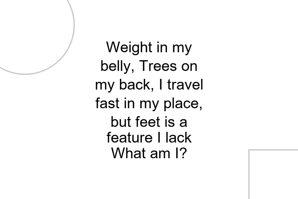 Weight in my belly, Trees on my back, I travel fast in my place, but feet is a feature I lack What am I?
