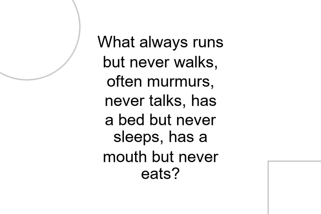 What always runs but never walks, often murmurs, never talks, has a bed but never sleeps, has a mouth but never eats?