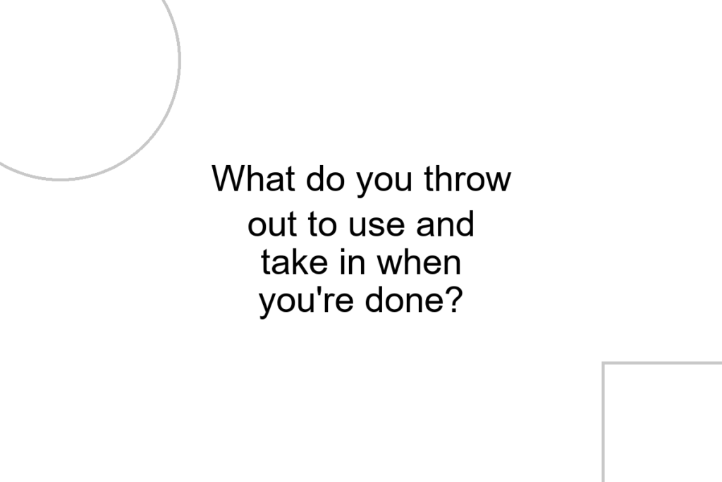 What do you throw out to use and take in when you’re done?