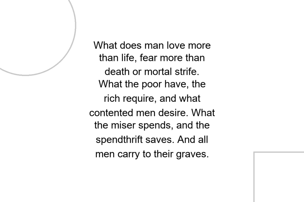 What does man love more than life, fear more than death or mortal strife. What the poor have, the rich require, and what contented men desire. What the miser spends, and the spendthrift saves. And all men carry to their graves.