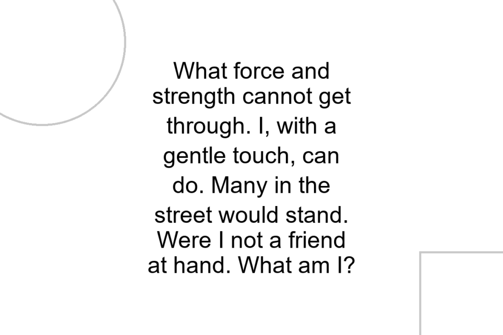 What force and strength cannot get through. I, with a gentle touch, can do. Many in the street would stand. Were I not a friend at hand. What am I?